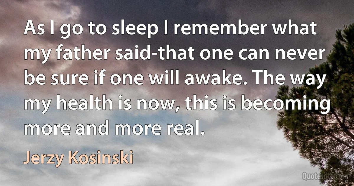 As I go to sleep I remember what my father said-that one can never be sure if one will awake. The way my health is now, this is becoming more and more real. (Jerzy Kosinski)