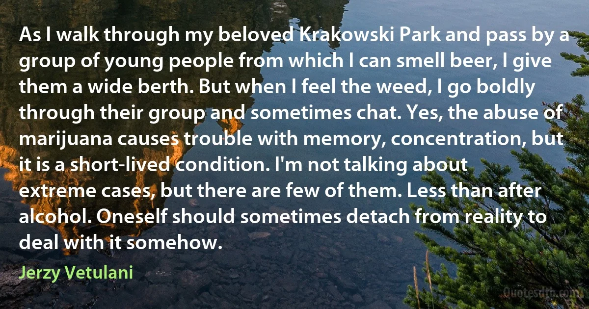 As I walk through my beloved Krakowski Park and pass by a group of young people from which I can smell beer, I give them a wide berth. But when I feel the weed, I go boldly through their group and sometimes chat. Yes, the abuse of marijuana causes trouble with memory, concentration, but it is a short-lived condition. I'm not talking about extreme cases, but there are few of them. Less than after alcohol. Oneself should sometimes detach from reality to deal with it somehow. (Jerzy Vetulani)