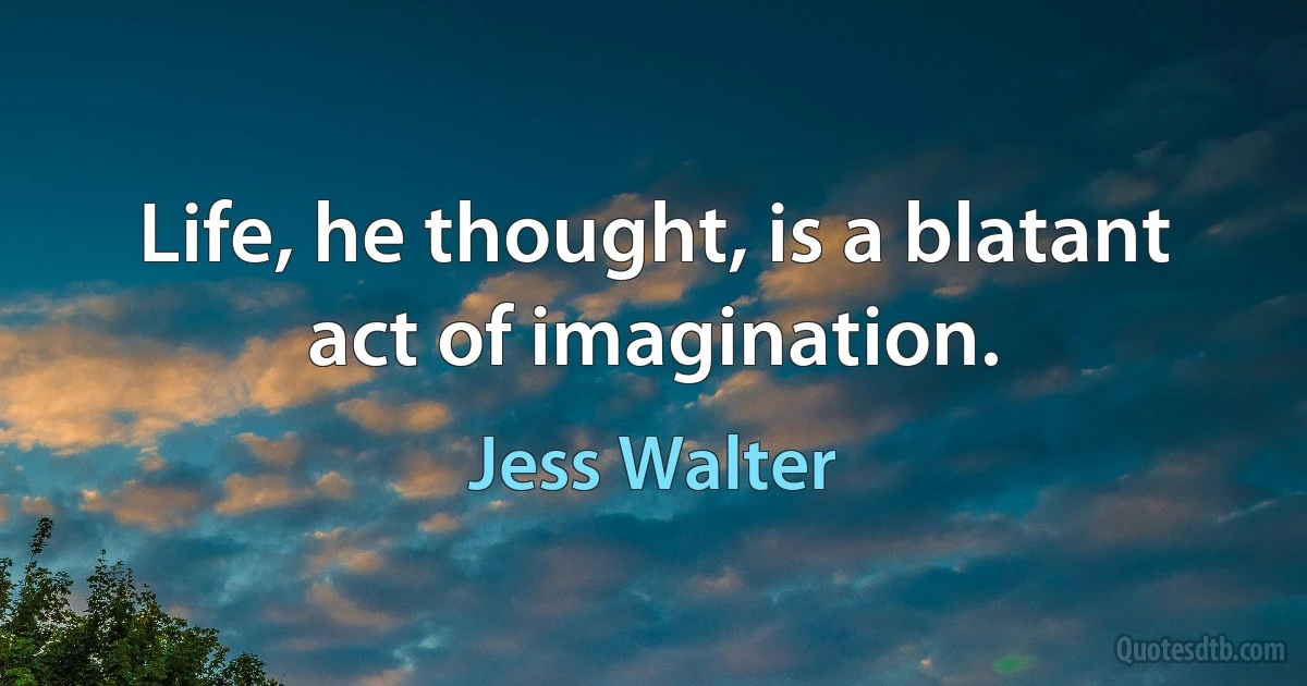 Life, he thought, is a blatant act of imagination. (Jess Walter)