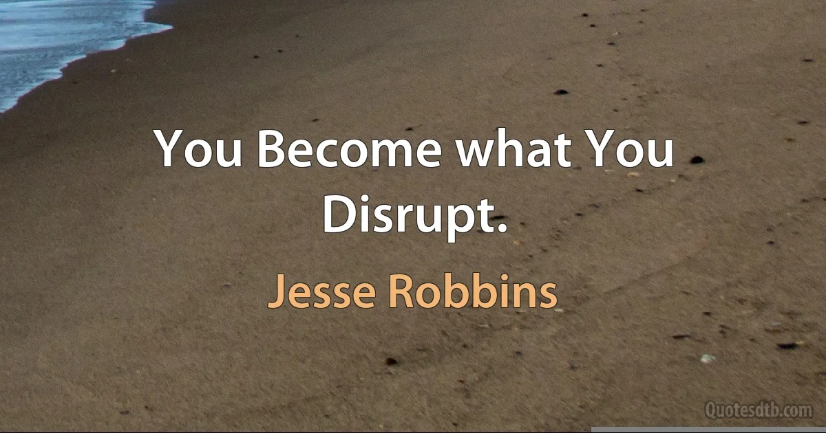 You Become what You Disrupt. (Jesse Robbins)
