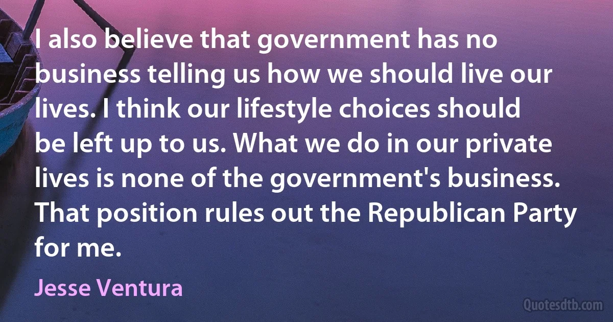 I also believe that government has no business telling us how we should live our lives. I think our lifestyle choices should be left up to us. What we do in our private lives is none of the government's business. That position rules out the Republican Party for me. (Jesse Ventura)