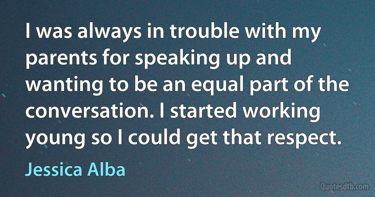 I was always in trouble with my parents for speaking up and wanting to be an equal part of the conversation. I started working young so I could get that respect. (Jessica Alba)