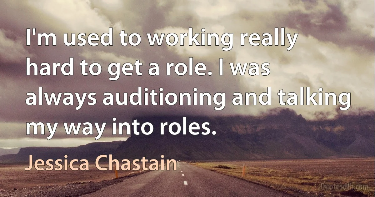 I'm used to working really hard to get a role. I was always auditioning and talking my way into roles. (Jessica Chastain)