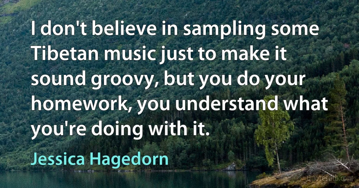 I don't believe in sampling some Tibetan music just to make it sound groovy, but you do your homework, you understand what you're doing with it. (Jessica Hagedorn)