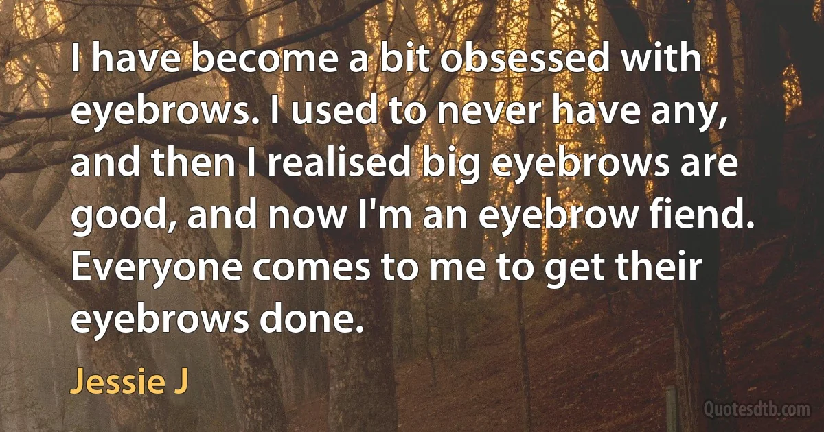 I have become a bit obsessed with eyebrows. I used to never have any, and then I realised big eyebrows are good, and now I'm an eyebrow fiend. Everyone comes to me to get their eyebrows done. (Jessie J)