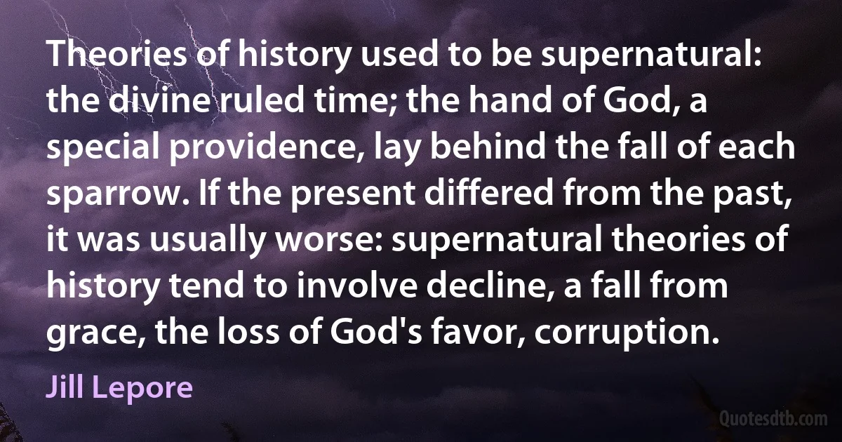 Theories of history used to be supernatural: the divine ruled time; the hand of God, a special providence, lay behind the fall of each sparrow. If the present differed from the past, it was usually worse: supernatural theories of history tend to involve decline, a fall from grace, the loss of God's favor, corruption. (Jill Lepore)