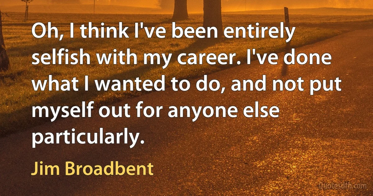 Oh, I think I've been entirely selfish with my career. I've done what I wanted to do, and not put myself out for anyone else particularly. (Jim Broadbent)