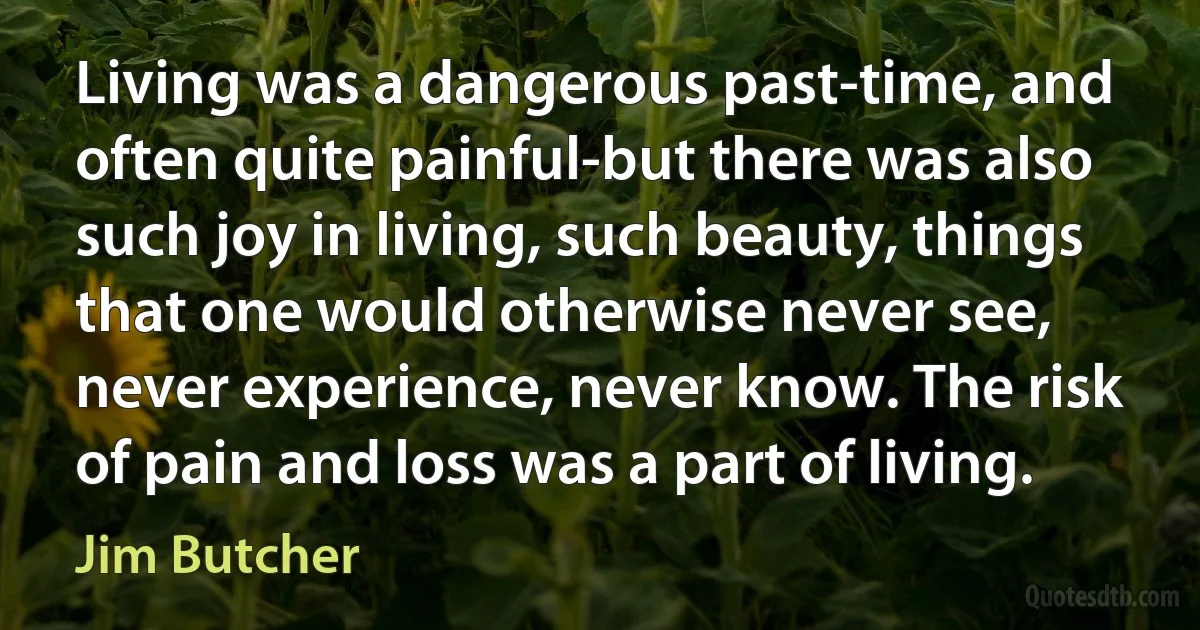 Living was a dangerous past-time, and often quite painful-but there was also such joy in living, such beauty, things that one would otherwise never see, never experience, never know. The risk of pain and loss was a part of living. (Jim Butcher)