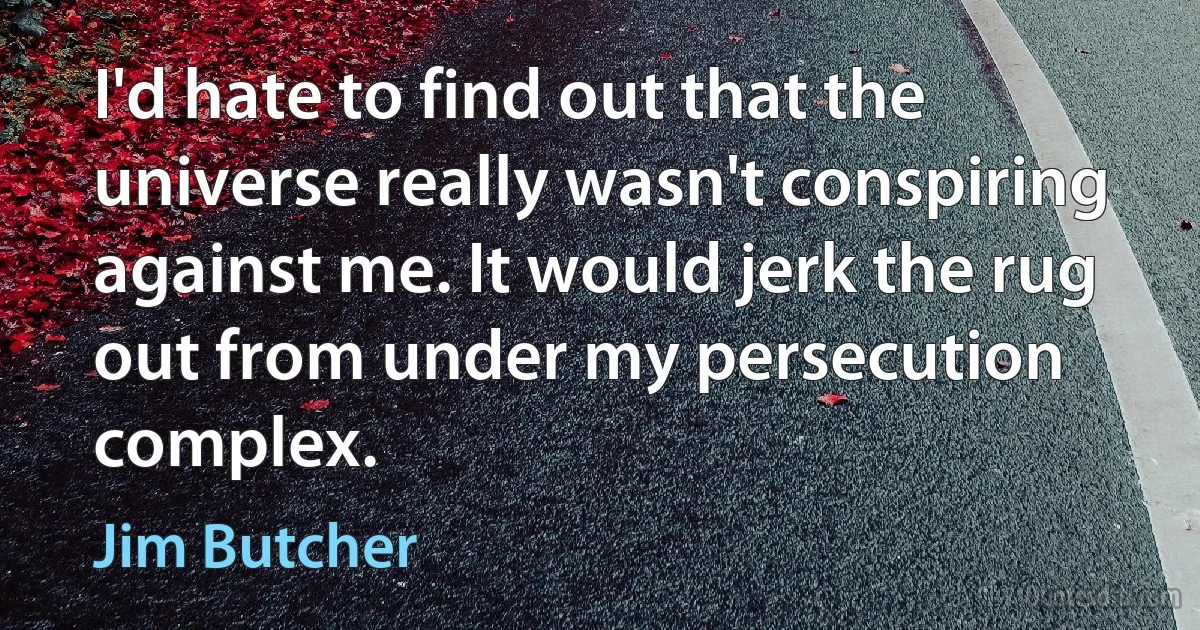 I'd hate to find out that the universe really wasn't conspiring against me. It would jerk the rug out from under my persecution complex. (Jim Butcher)