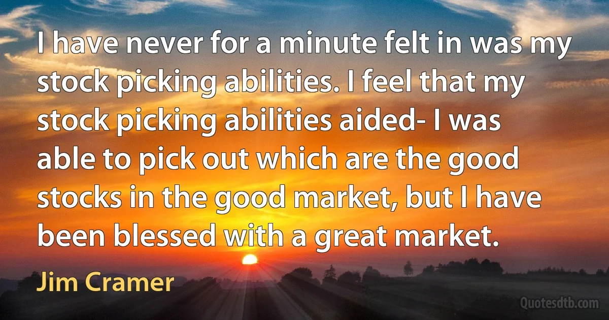 I have never for a minute felt in was my stock picking abilities. I feel that my stock picking abilities aided- I was able to pick out which are the good stocks in the good market, but I have been blessed with a great market. (Jim Cramer)