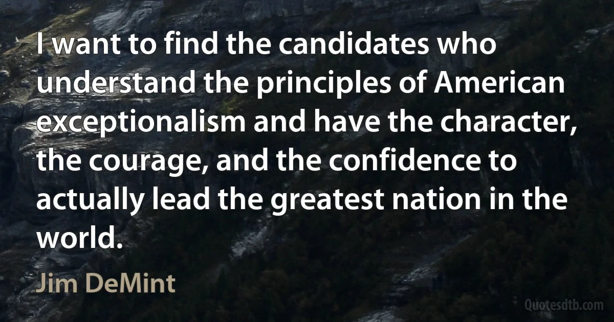 I want to find the candidates who understand the principles of American exceptionalism and have the character, the courage, and the confidence to actually lead the greatest nation in the world. (Jim DeMint)