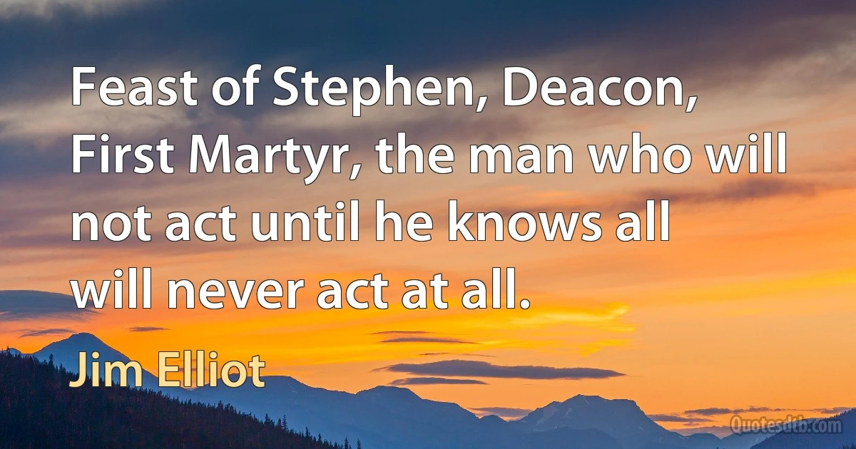 Feast of Stephen, Deacon, First Martyr, the man who will not act until he knows all will never act at all. (Jim Elliot)