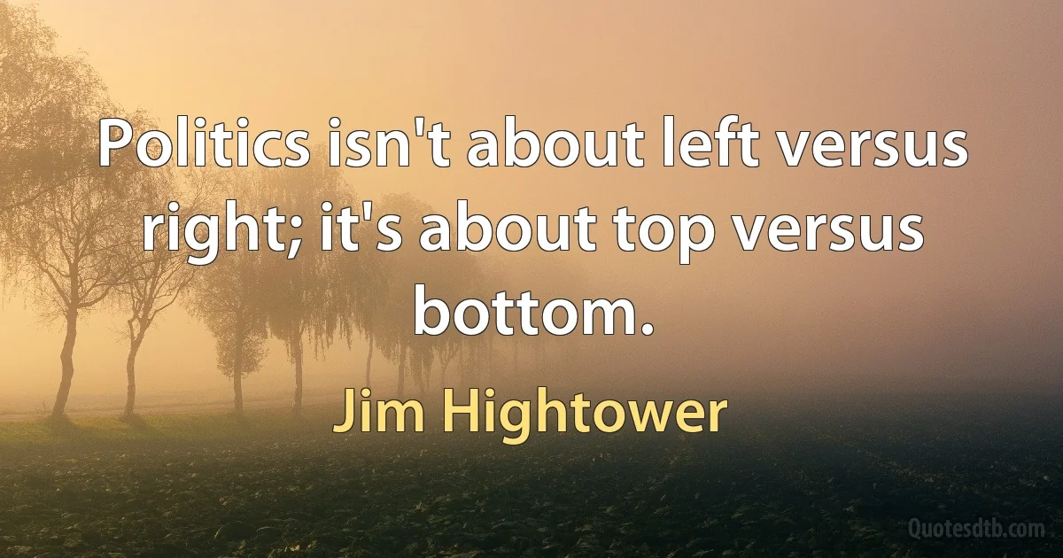 Politics isn't about left versus right; it's about top versus bottom. (Jim Hightower)