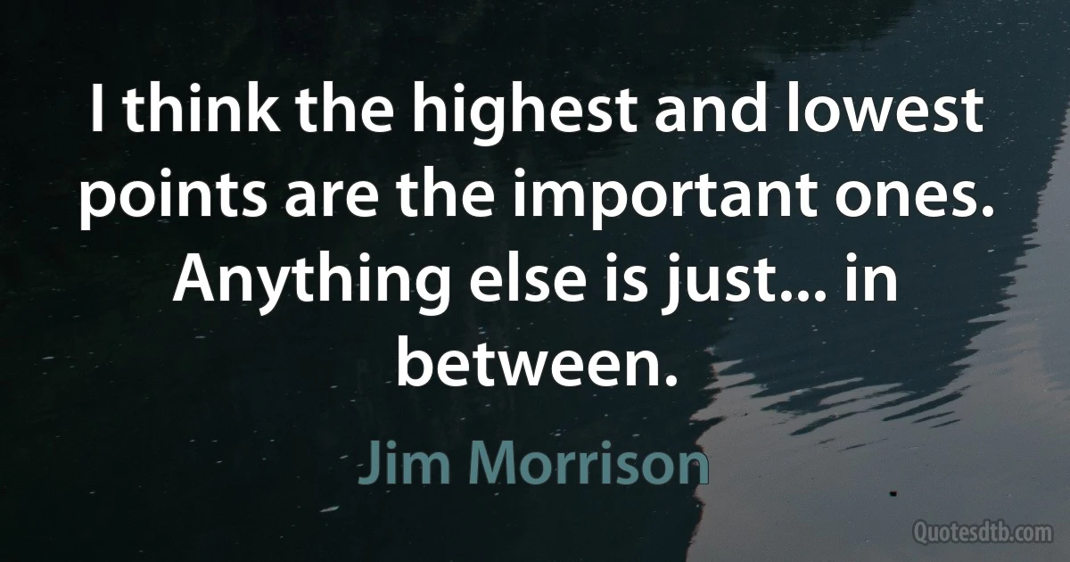 I think the highest and lowest points are the important ones. Anything else is just... in between. (Jim Morrison)