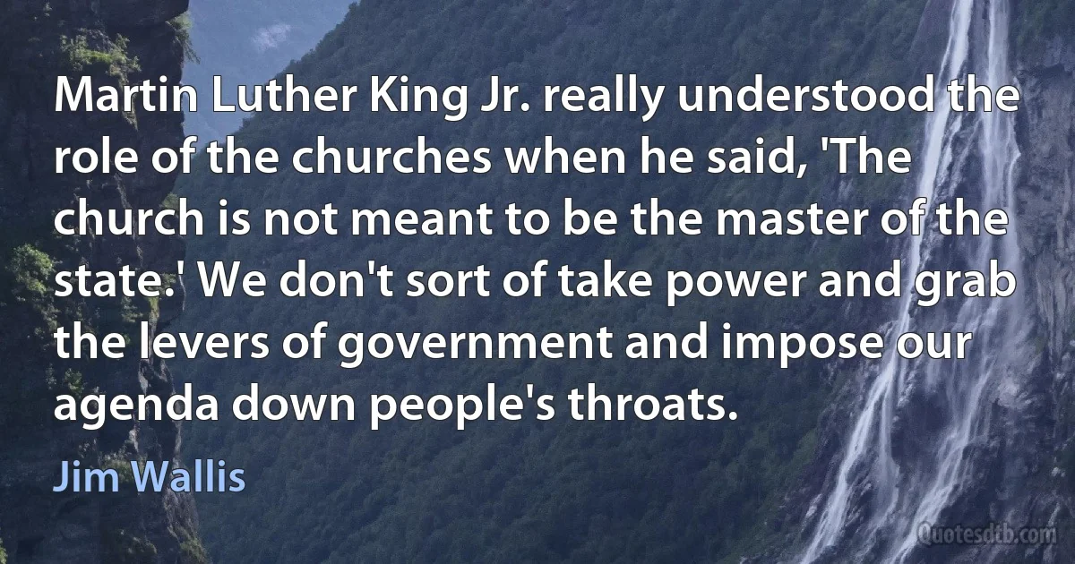 Martin Luther King Jr. really understood the role of the churches when he said, 'The church is not meant to be the master of the state.' We don't sort of take power and grab the levers of government and impose our agenda down people's throats. (Jim Wallis)