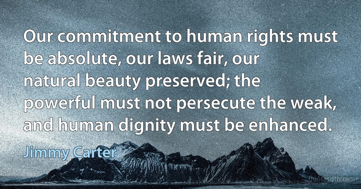 Our commitment to human rights must be absolute, our laws fair, our natural beauty preserved; the powerful must not persecute the weak, and human dignity must be enhanced. (Jimmy Carter)