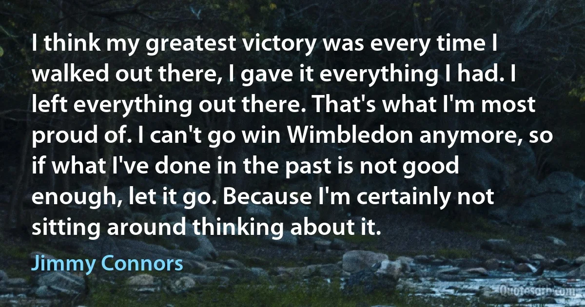 I think my greatest victory was every time I walked out there, I gave it everything I had. I left everything out there. That's what I'm most proud of. I can't go win Wimbledon anymore, so if what I've done in the past is not good enough, let it go. Because I'm certainly not sitting around thinking about it. (Jimmy Connors)