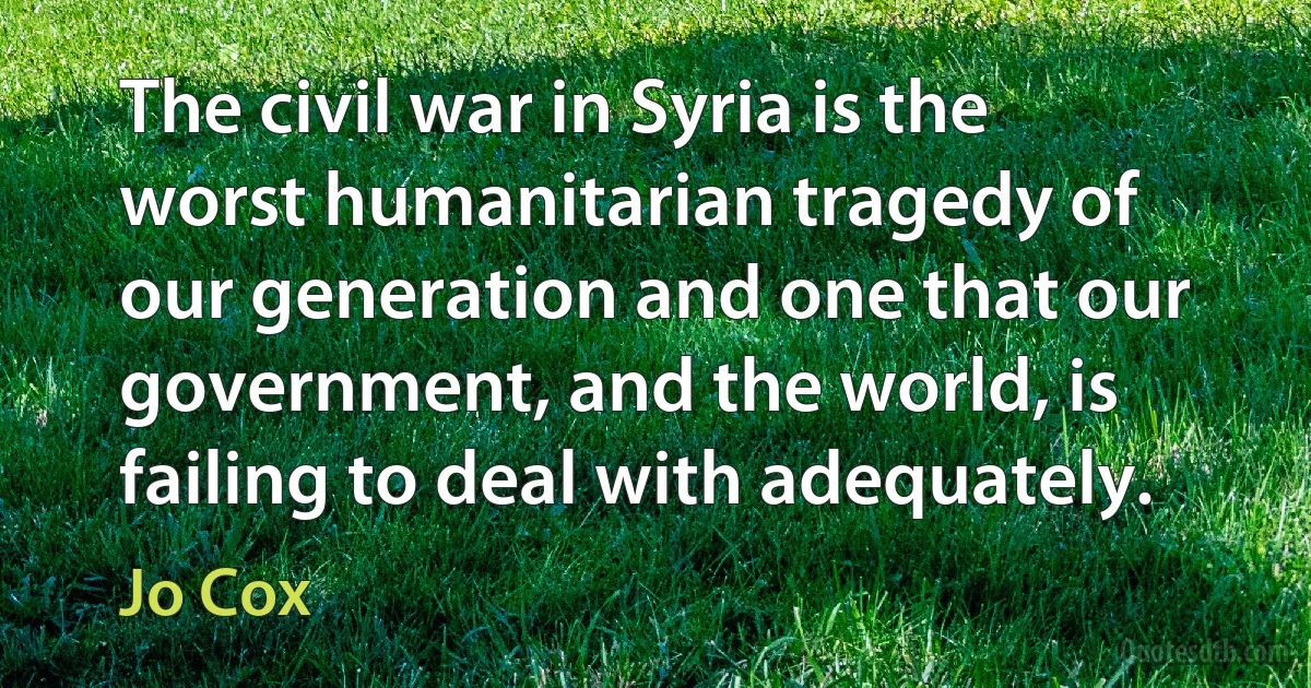 The civil war in Syria is the worst humanitarian tragedy of our generation and one that our government, and the world, is failing to deal with adequately. (Jo Cox)