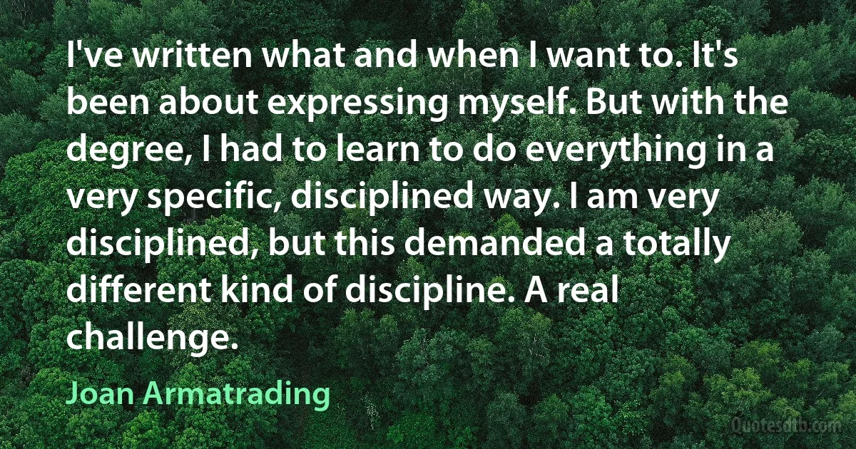 I've written what and when I want to. It's been about expressing myself. But with the degree, I had to learn to do everything in a very specific, disciplined way. I am very disciplined, but this demanded a totally different kind of discipline. A real challenge. (Joan Armatrading)