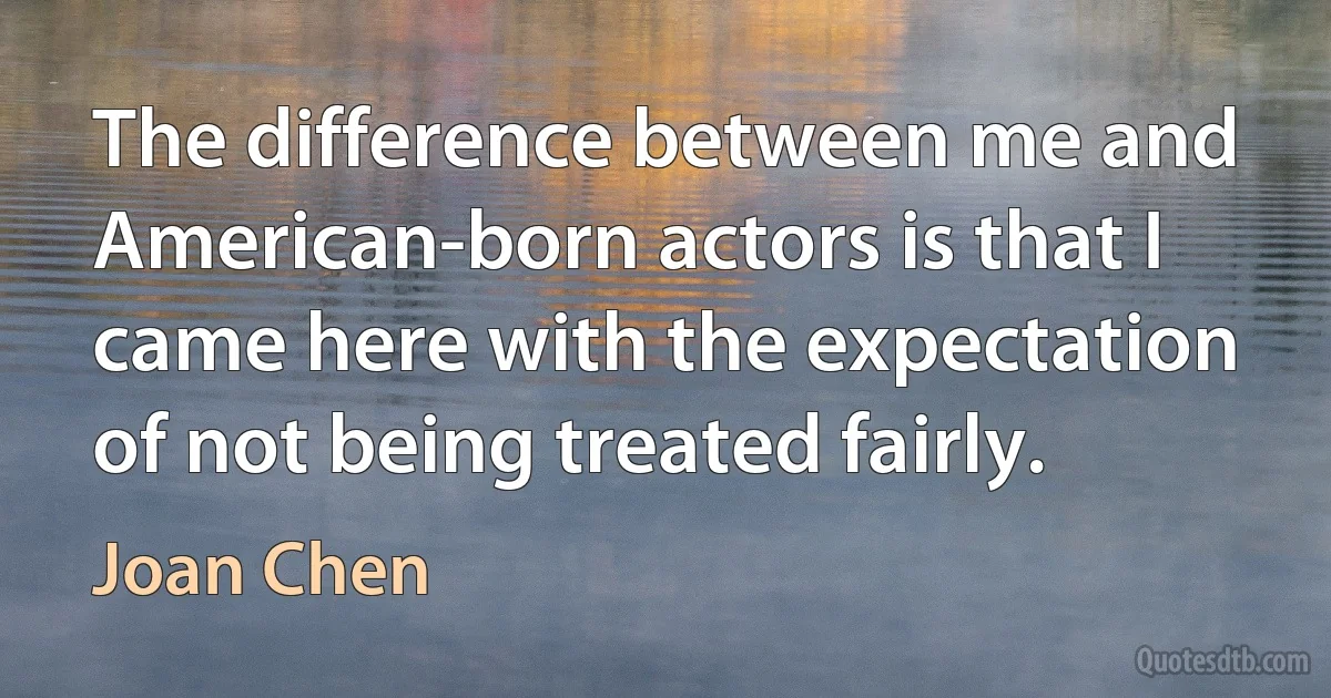 The difference between me and American-born actors is that I came here with the expectation of not being treated fairly. (Joan Chen)