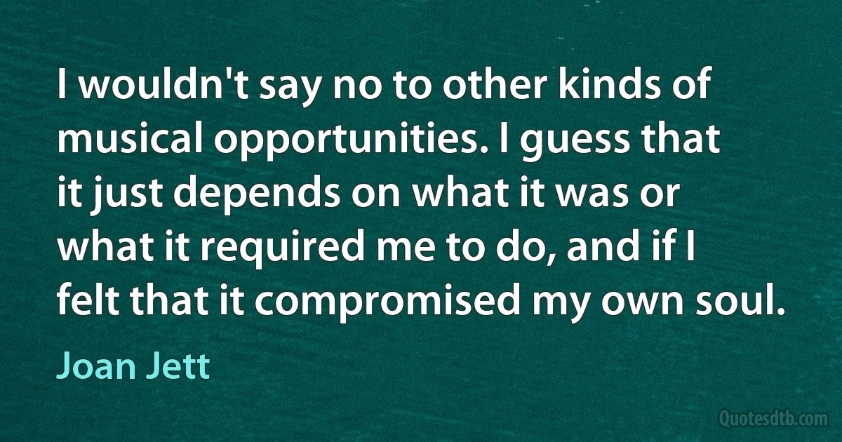 I wouldn't say no to other kinds of musical opportunities. I guess that it just depends on what it was or what it required me to do, and if I felt that it compromised my own soul. (Joan Jett)