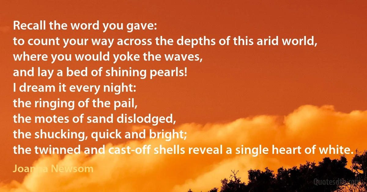 Recall the word you gave:
to count your way across the depths of this arid world,
where you would yoke the waves,
and lay a bed of shining pearls!
I dream it every night:
the ringing of the pail,
the motes of sand dislodged,
the shucking, quick and bright;
the twinned and cast-off shells reveal a single heart of white. (Joanna Newsom)