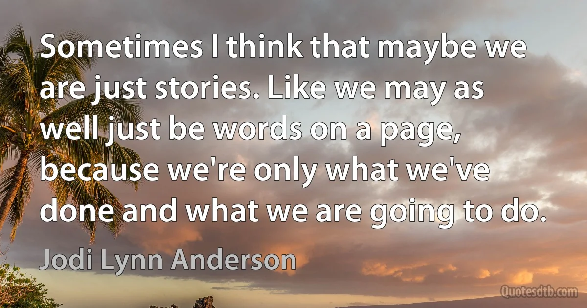 Sometimes I think that maybe we are just stories. Like we may as well just be words on a page, because we're only what we've done and what we are going to do. (Jodi Lynn Anderson)