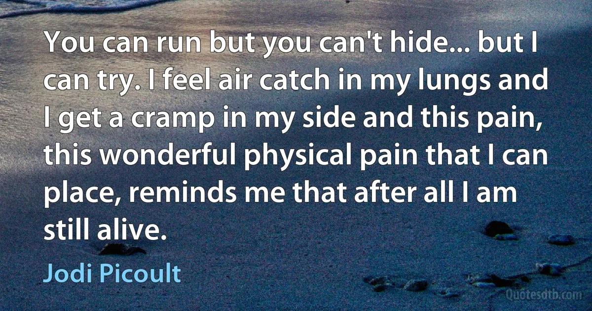 You can run but you can't hide... but I can try. I feel air catch in my lungs and I get a cramp in my side and this pain, this wonderful physical pain that I can place, reminds me that after all I am still alive. (Jodi Picoult)