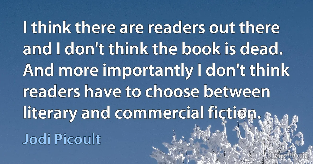 I think there are readers out there and I don't think the book is dead. And more importantly I don't think readers have to choose between literary and commercial fiction. (Jodi Picoult)