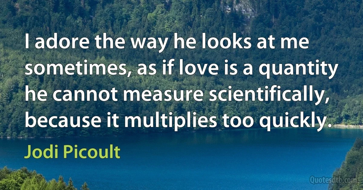 I adore the way he looks at me sometimes, as if love is a quantity he cannot measure scientifically, because it multiplies too quickly. (Jodi Picoult)