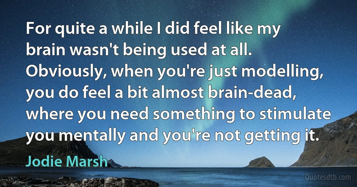 For quite a while I did feel like my brain wasn't being used at all. Obviously, when you're just modelling, you do feel a bit almost brain-dead, where you need something to stimulate you mentally and you're not getting it. (Jodie Marsh)