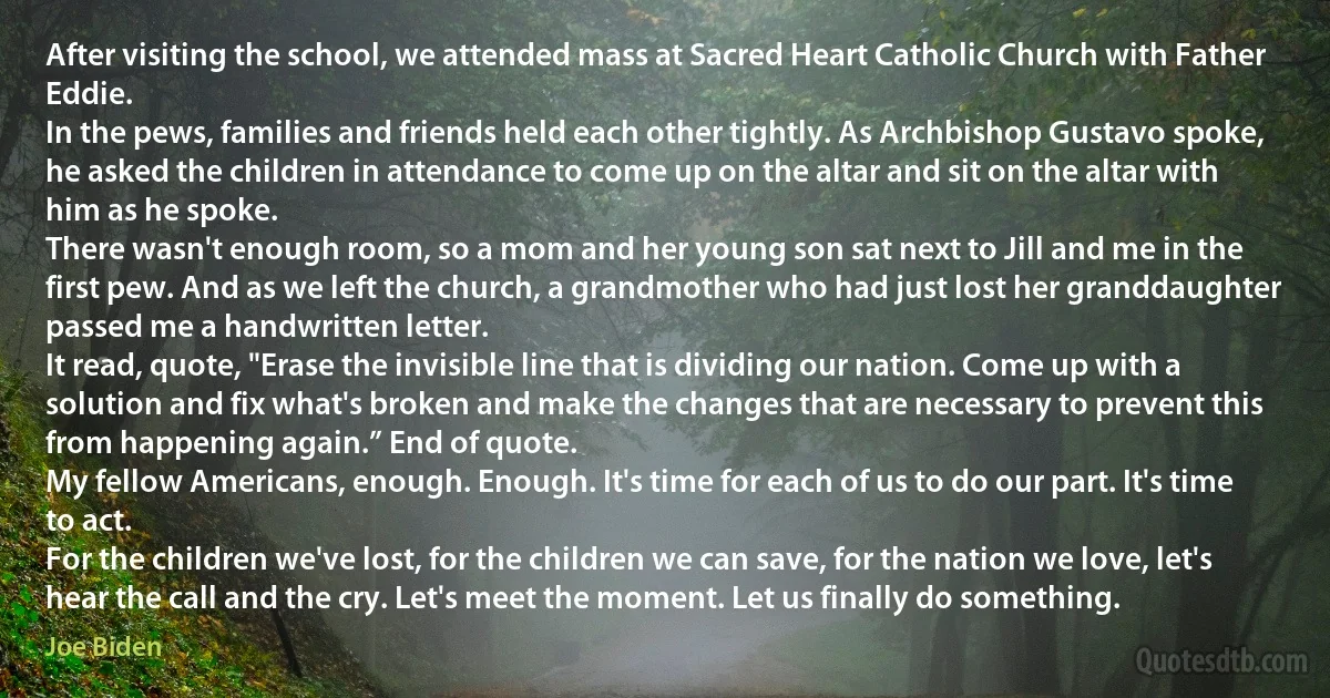 After visiting the school, we attended mass at Sacred Heart Catholic Church with Father Eddie.
In the pews, families and friends held each other tightly. As Archbishop Gustavo spoke, he asked the children in attendance to come up on the altar and sit on the altar with him as he spoke.
There wasn't enough room, so a mom and her young son sat next to Jill and me in the first pew. And as we left the church, a grandmother who had just lost her granddaughter passed me a handwritten letter.
It read, quote, "Erase the invisible line that is dividing our nation. Come up with a solution and fix what's broken and make the changes that are necessary to prevent this from happening again.” End of quote.
My fellow Americans, enough. Enough. It's time for each of us to do our part. It's time to act.
For the children we've lost, for the children we can save, for the nation we love, let's hear the call and the cry. Let's meet the moment. Let us finally do something. (Joe Biden)