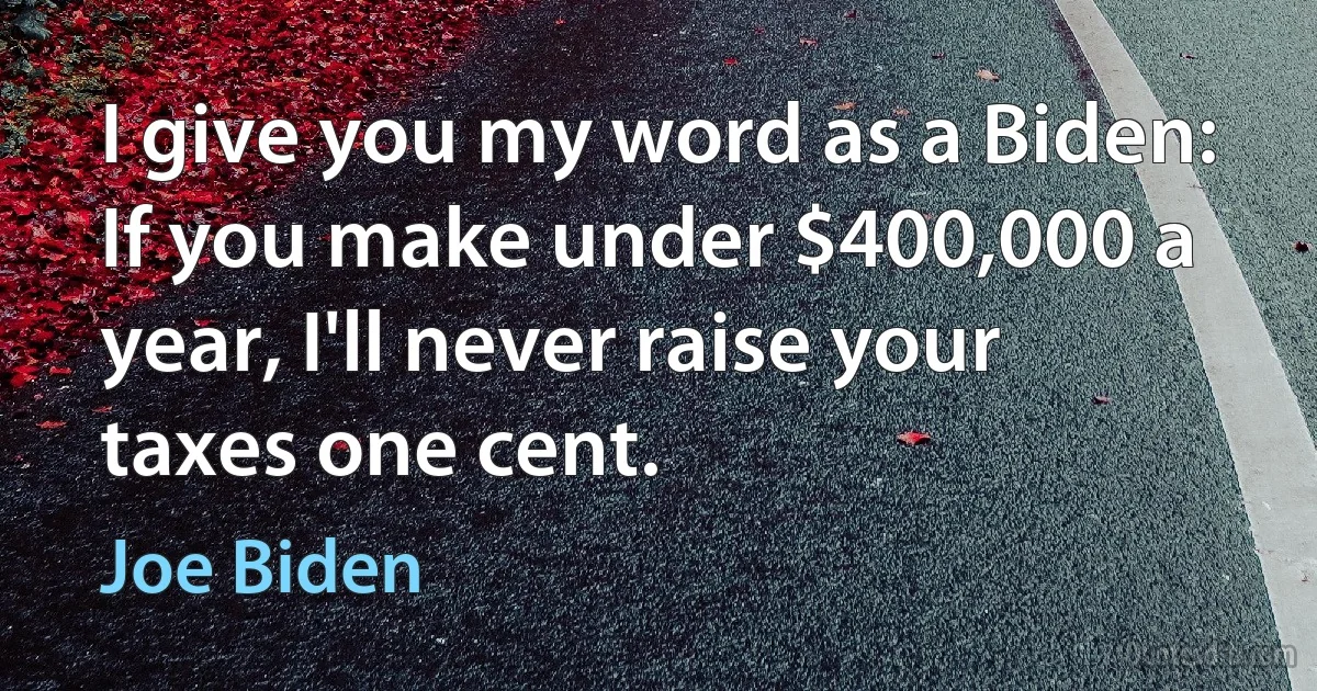 I give you my word as a Biden: If you make under $400,000 a year, I'll never raise your taxes one cent. (Joe Biden)