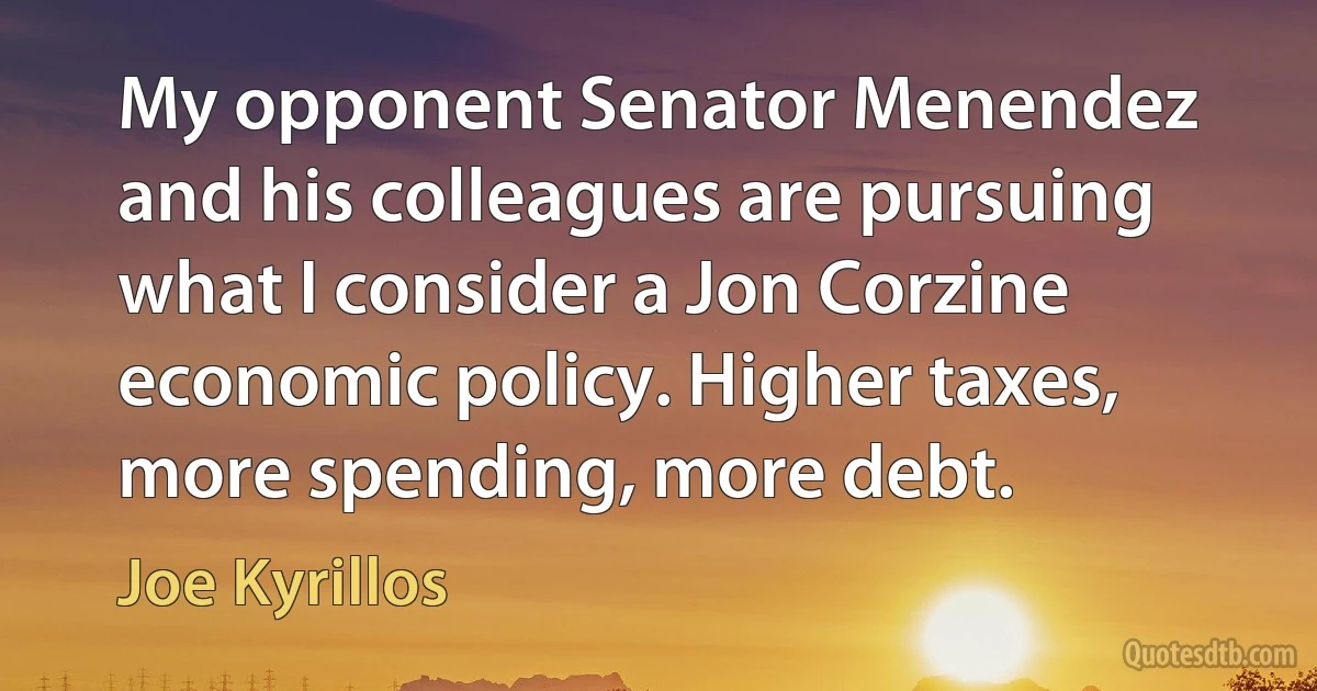 My opponent Senator Menendez and his colleagues are pursuing what I consider a Jon Corzine economic policy. Higher taxes, more spending, more debt. (Joe Kyrillos)