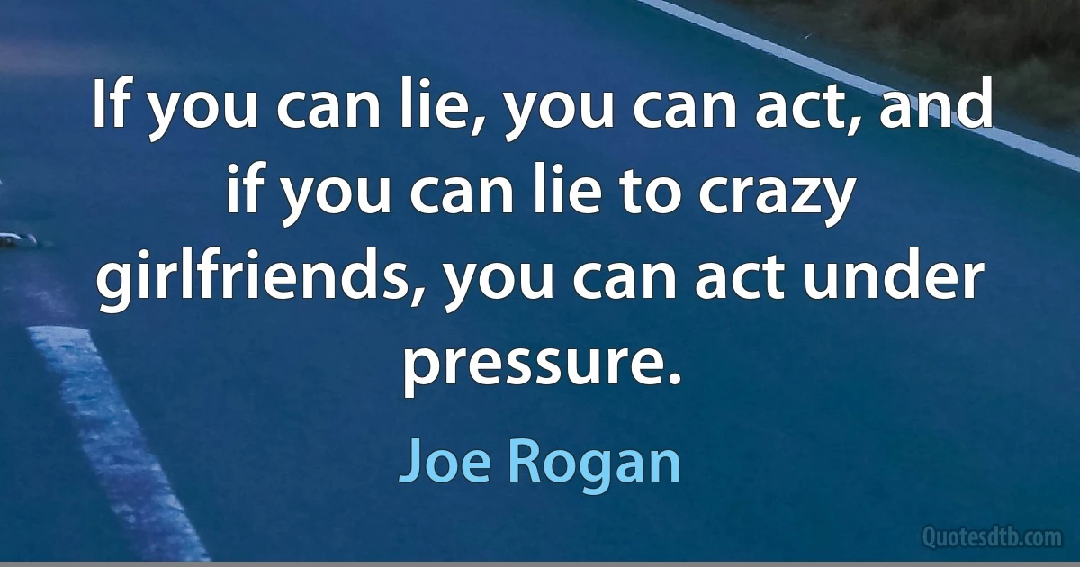 If you can lie, you can act, and if you can lie to crazy girlfriends, you can act under pressure. (Joe Rogan)