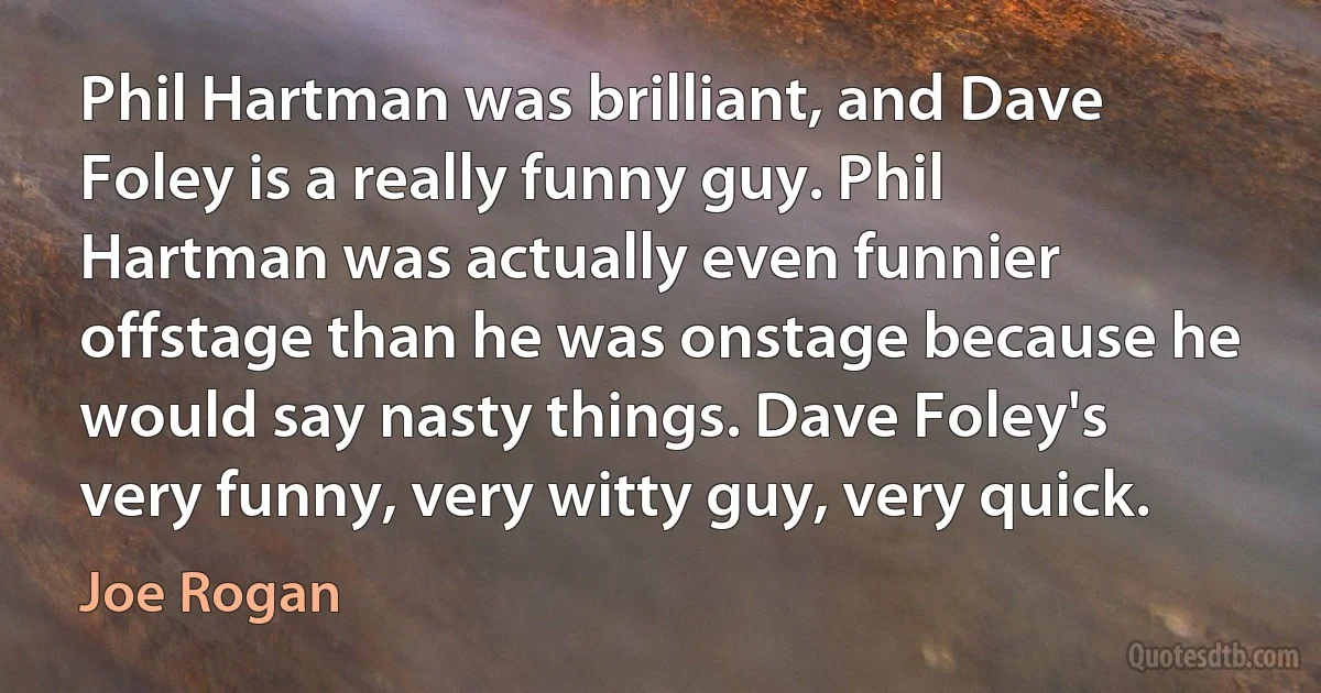 Phil Hartman was brilliant, and Dave Foley is a really funny guy. Phil Hartman was actually even funnier offstage than he was onstage because he would say nasty things. Dave Foley's very funny, very witty guy, very quick. (Joe Rogan)