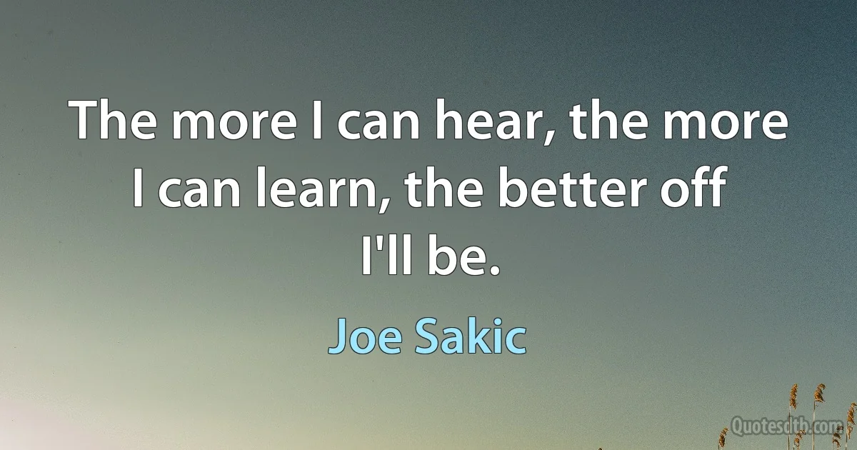 The more I can hear, the more I can learn, the better off I'll be. (Joe Sakic)