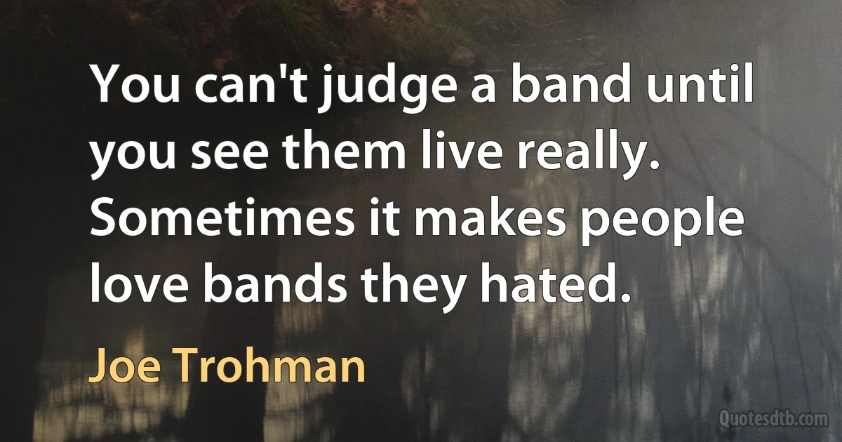 You can't judge a band until you see them live really. Sometimes it makes people love bands they hated. (Joe Trohman)