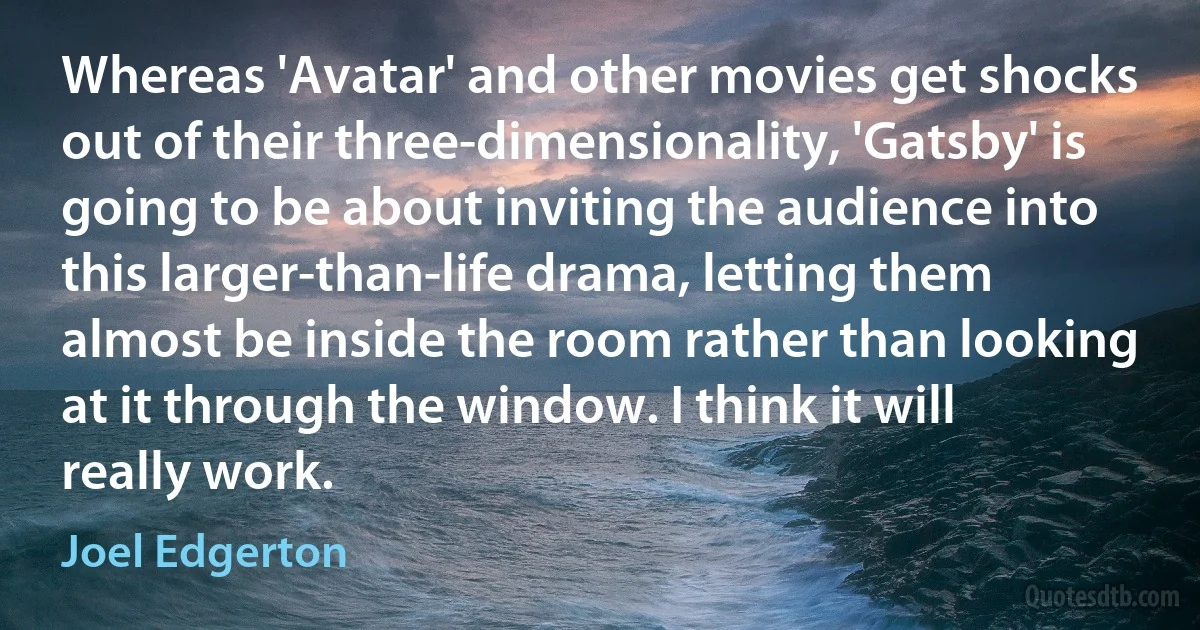 Whereas 'Avatar' and other movies get shocks out of their three-dimensionality, 'Gatsby' is going to be about inviting the audience into this larger-than-life drama, letting them almost be inside the room rather than looking at it through the window. I think it will really work. (Joel Edgerton)