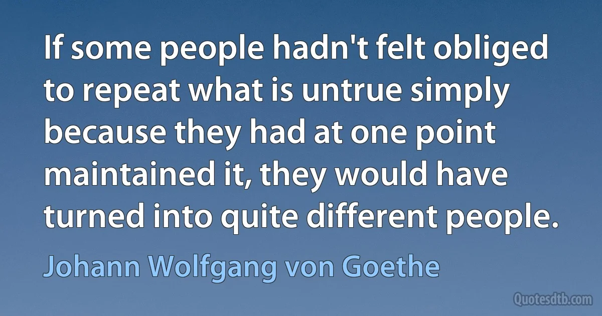 If some people hadn't felt obliged to repeat what is untrue simply because they had at one point maintained it, they would have turned into quite different people. (Johann Wolfgang von Goethe)