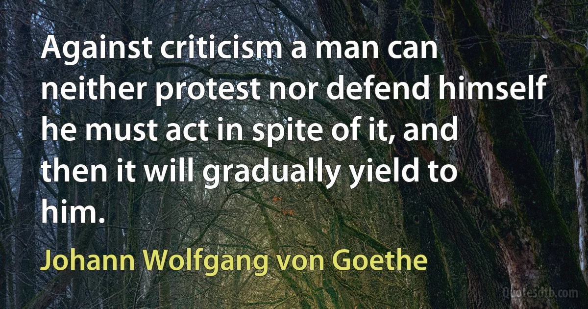 Against criticism a man can neither protest nor defend himself he must act in spite of it, and then it will gradually yield to him. (Johann Wolfgang von Goethe)