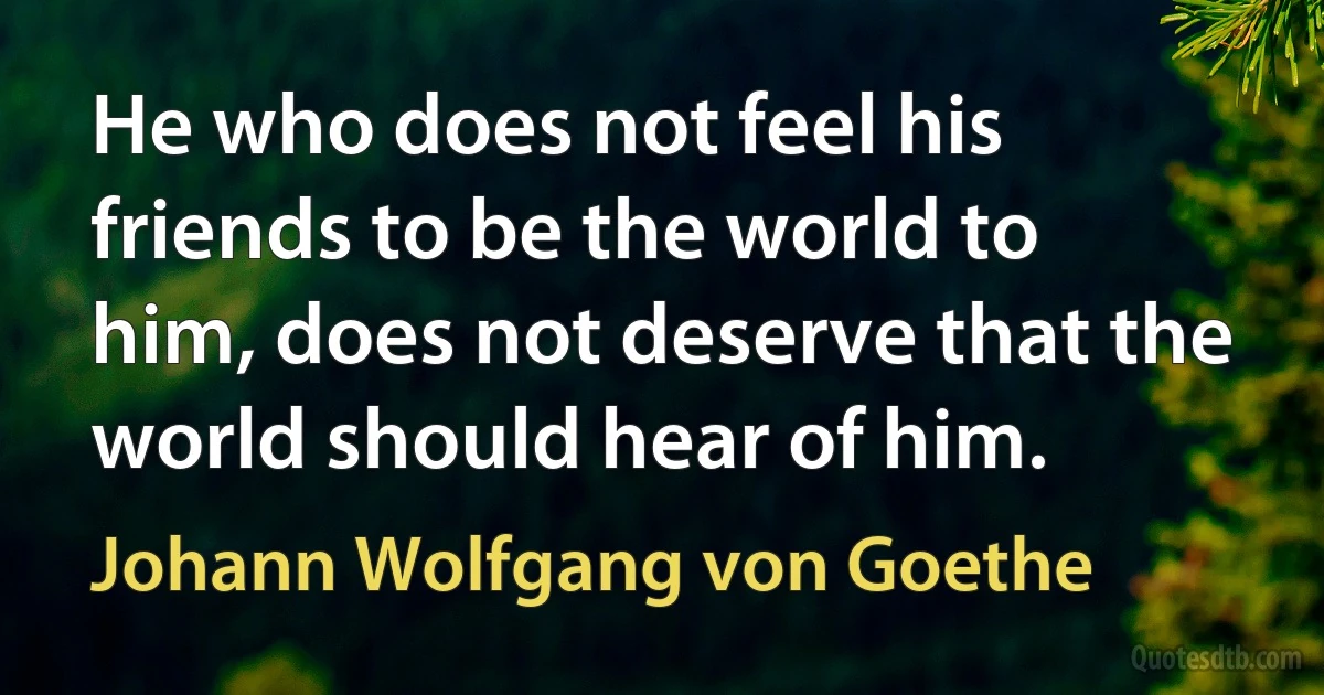 He who does not feel his friends to be the world to him, does not deserve that the world should hear of him. (Johann Wolfgang von Goethe)