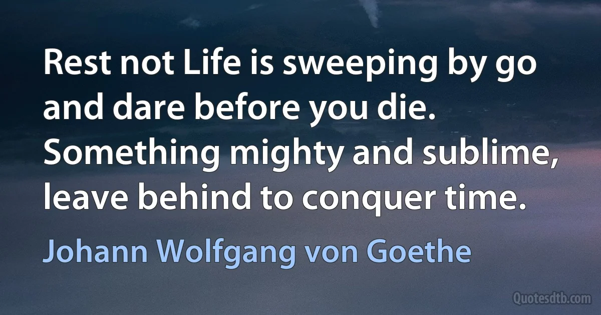 Rest not Life is sweeping by go and dare before you die. Something mighty and sublime, leave behind to conquer time. (Johann Wolfgang von Goethe)