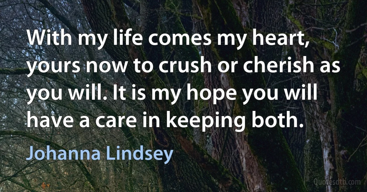 With my life comes my heart, yours now to crush or cherish as you will. It is my hope you will have a care in keeping both. (Johanna Lindsey)