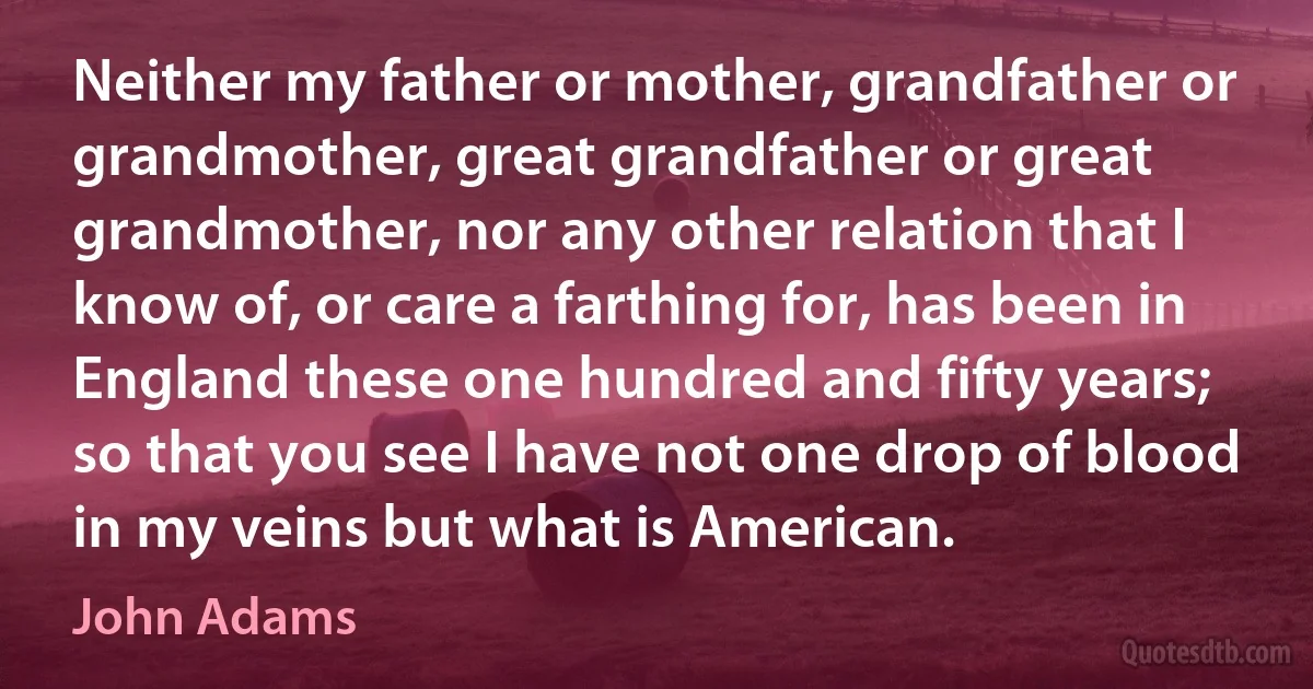 Neither my father or mother, grandfather or grandmother, great grandfather or great grandmother, nor any other relation that I know of, or care a farthing for, has been in England these one hundred and fifty years; so that you see I have not one drop of blood in my veins but what is American. (John Adams)