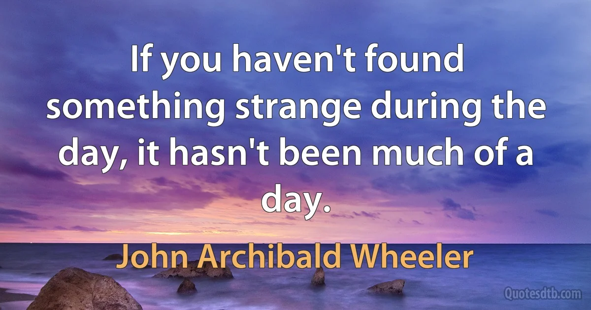 If you haven't found something strange during the day, it hasn't been much of a day. (John Archibald Wheeler)