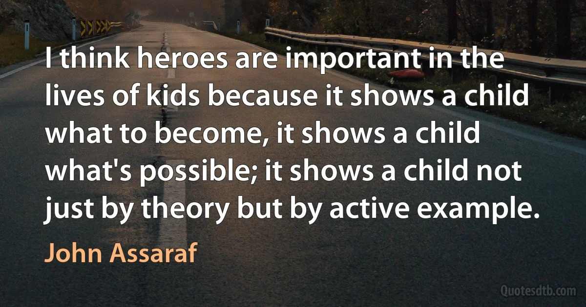 I think heroes are important in the lives of kids because it shows a child what to become, it shows a child what's possible; it shows a child not just by theory but by active example. (John Assaraf)