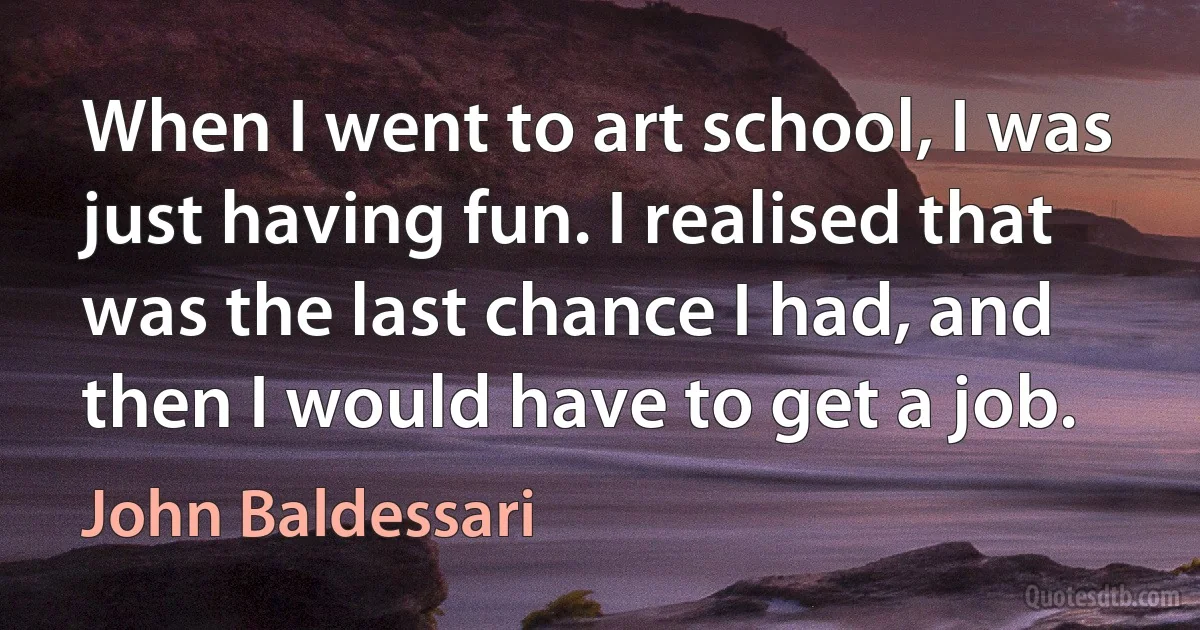 When I went to art school, I was just having fun. I realised that was the last chance I had, and then I would have to get a job. (John Baldessari)