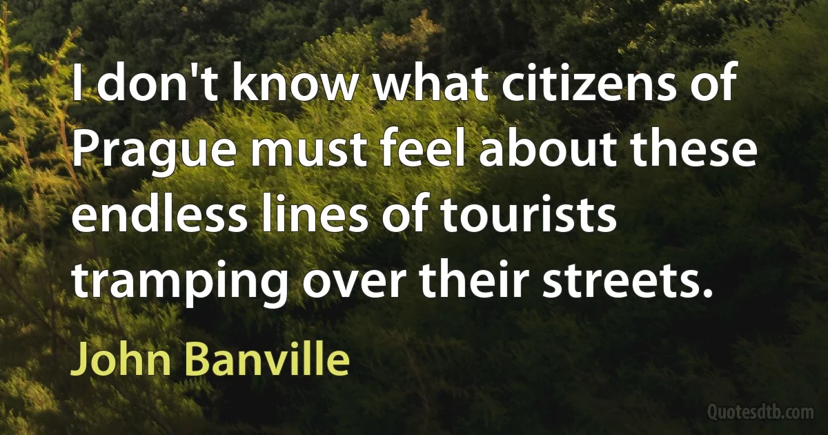 I don't know what citizens of Prague must feel about these endless lines of tourists tramping over their streets. (John Banville)