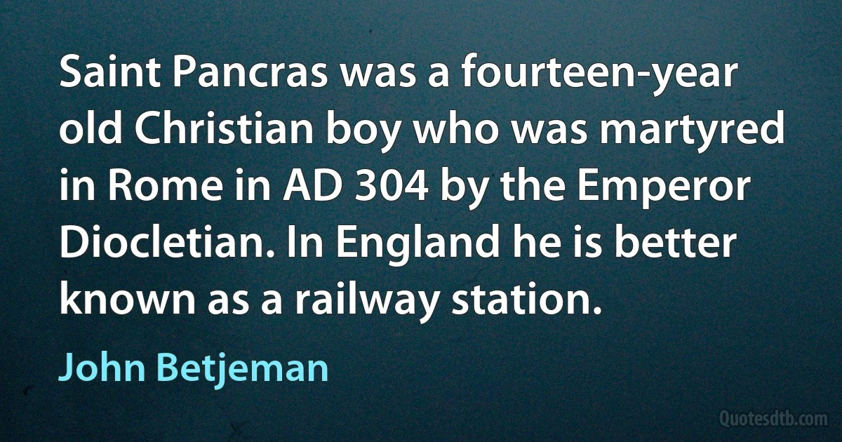 Saint Pancras was a fourteen-year old Christian boy who was martyred in Rome in AD 304 by the Emperor Diocletian. In England he is better known as a railway station. (John Betjeman)